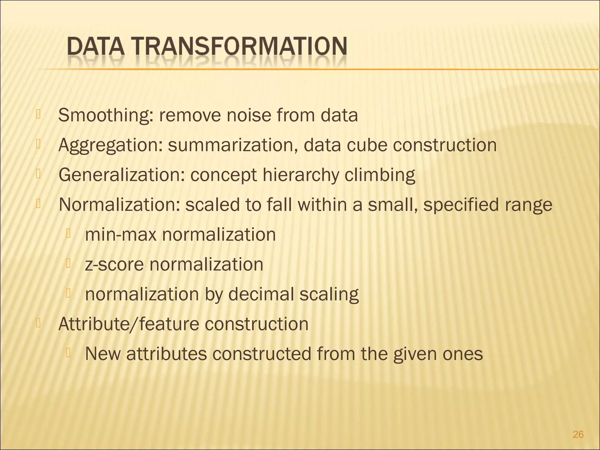 






Smoothing: remove noise from data
Aggregation: summarization, data cube construction
Generalization: concept hierarchy climbing
Normalization: scaled to fall within a small, specified range
 min-max normalization
 z-score normalization
 normalization by decimal scaling
Attribute/feature construction
 New attributes constructed from the given ones

26

 