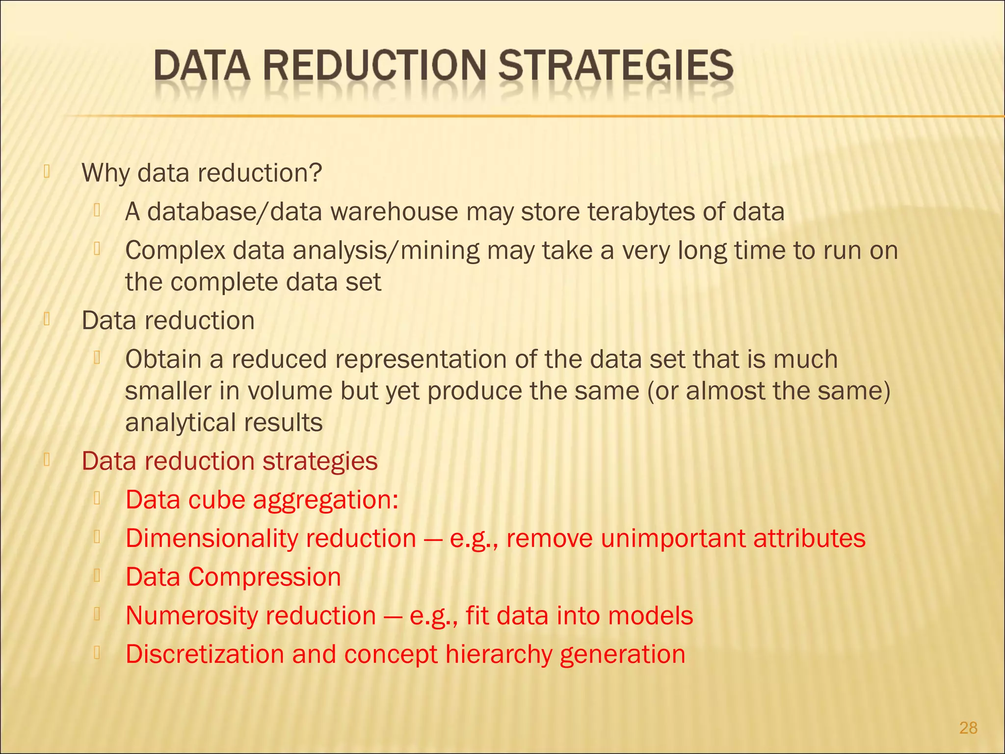 





Why data reduction?
 A database/data warehouse may store terabytes of data
 Complex data analysis/mining may take a very long time to run on
the complete data set
Data reduction
 Obtain a reduced representation of the data set that is much
smaller in volume but yet produce the same (or almost the same)
analytical results
Data reduction strategies
 Data cube aggregation:
 Dimensionality reduction — e.g., remove unimportant attributes
 Data Compression
 Numerosity reduction — e.g., fit data into models
 Discretization and concept hierarchy generation
28

 