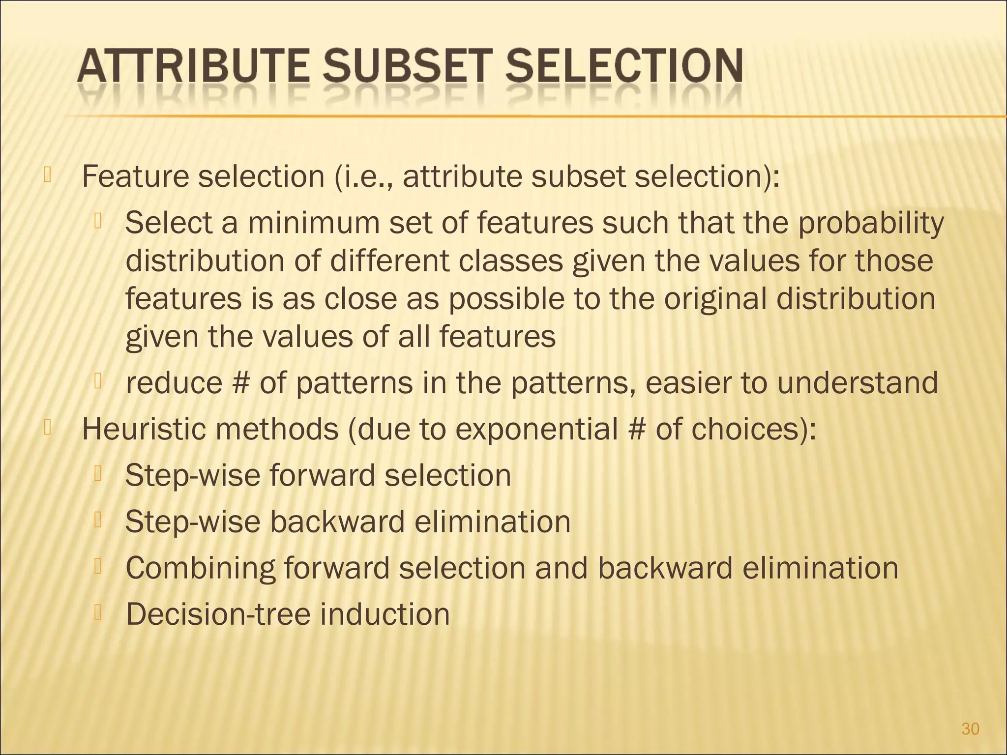



Feature selection (i.e., attribute subset selection):
 Select a minimum set of features such that the probability
distribution of different classes given the values for those
features is as close as possible to the original distribution
given the values of all features
 reduce # of patterns in the patterns, easier to understand
Heuristic methods (due to exponential # of choices):
 Step-wise forward selection
 Step-wise backward elimination
 Combining forward selection and backward elimination
 Decision-tree induction

30

 