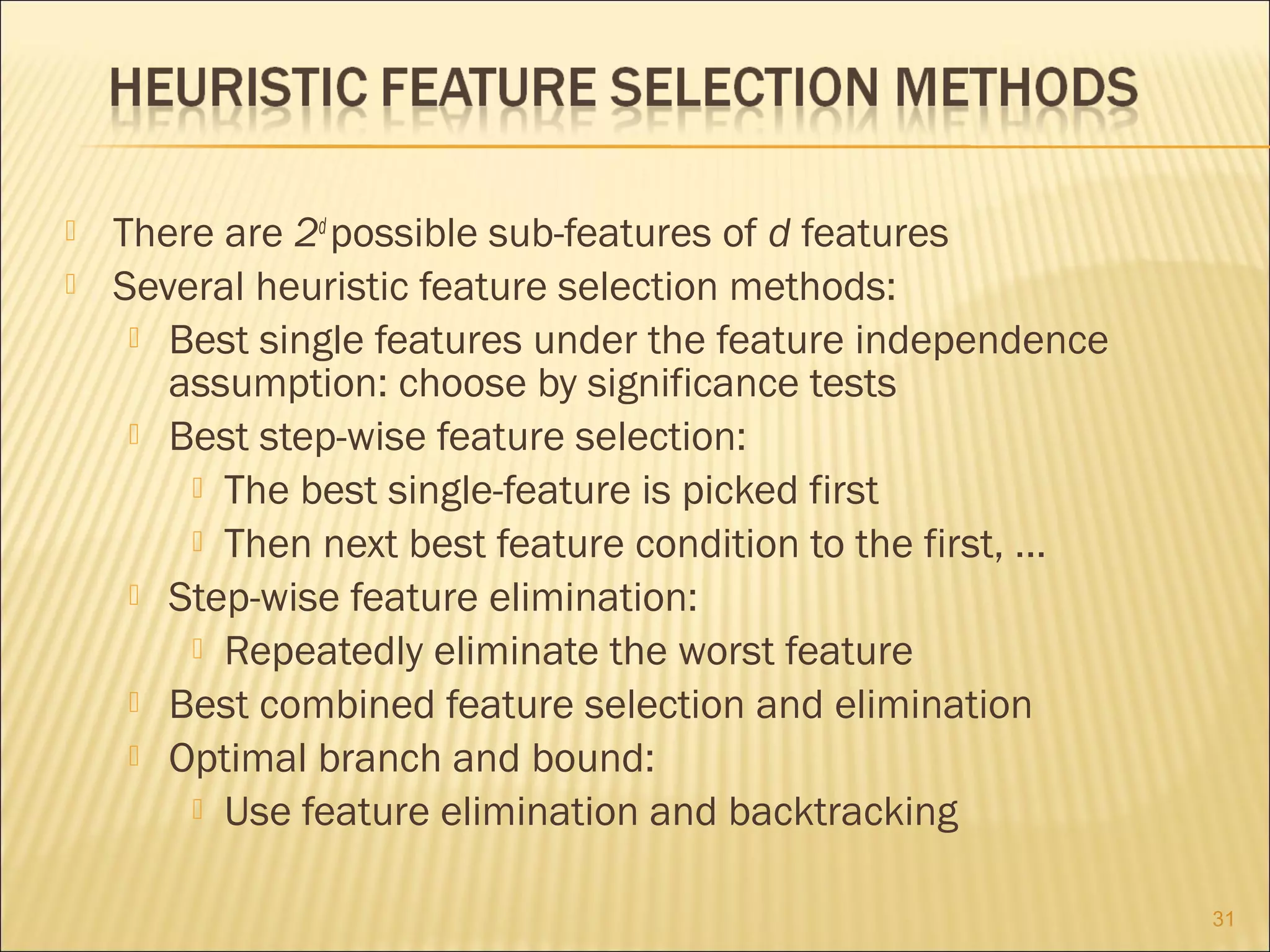 


There are 2d possible sub-features of d features
Several heuristic feature selection methods:
 Best single features under the feature independence
assumption: choose by significance tests
 Best step-wise feature selection:
 The best single-feature is picked first
 Then next best feature condition to the first, ...
 Step-wise feature elimination:
 Repeatedly eliminate the worst feature
 Best combined feature selection and elimination
 Optimal branch and bound:
 Use feature elimination and backtracking
31

 