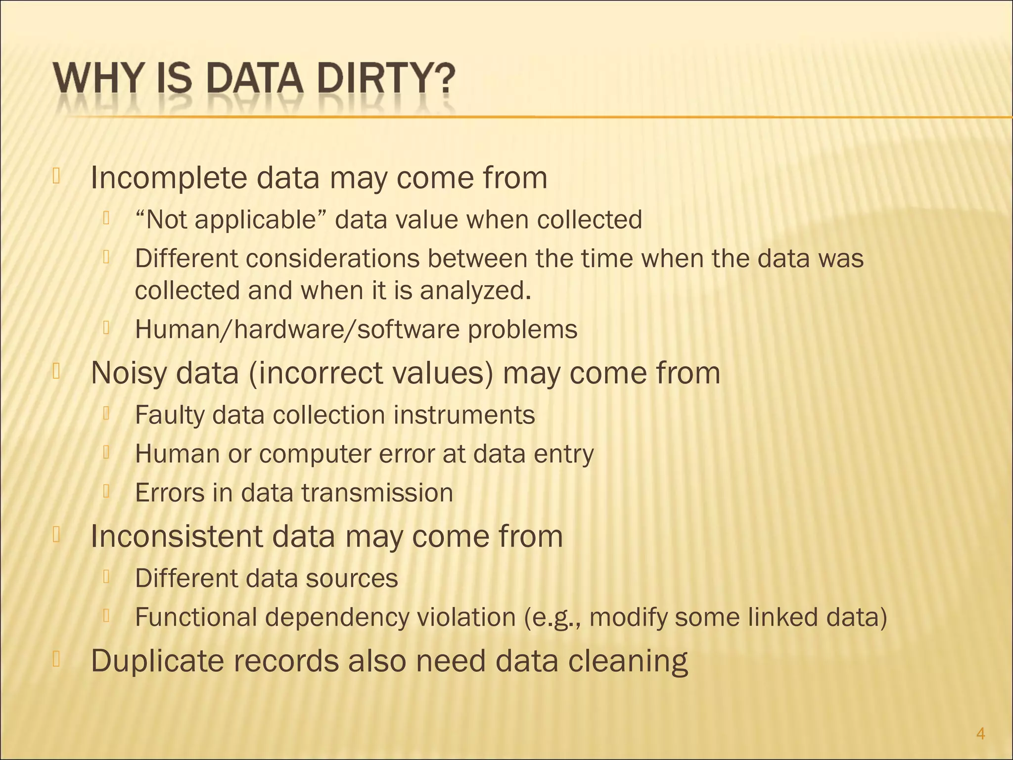 

Incomplete data may come from







Noisy data (incorrect values) may come from






Faulty data collection instruments
Human or computer error at data entry
Errors in data transmission

Inconsistent data may come from





“Not applicable” data value when collected
Different considerations between the time when the data was
collected and when it is analyzed.
Human/hardware/software problems

Different data sources
Functional dependency violation (e.g., modify some linked data)

Duplicate records also need data cleaning
4

 