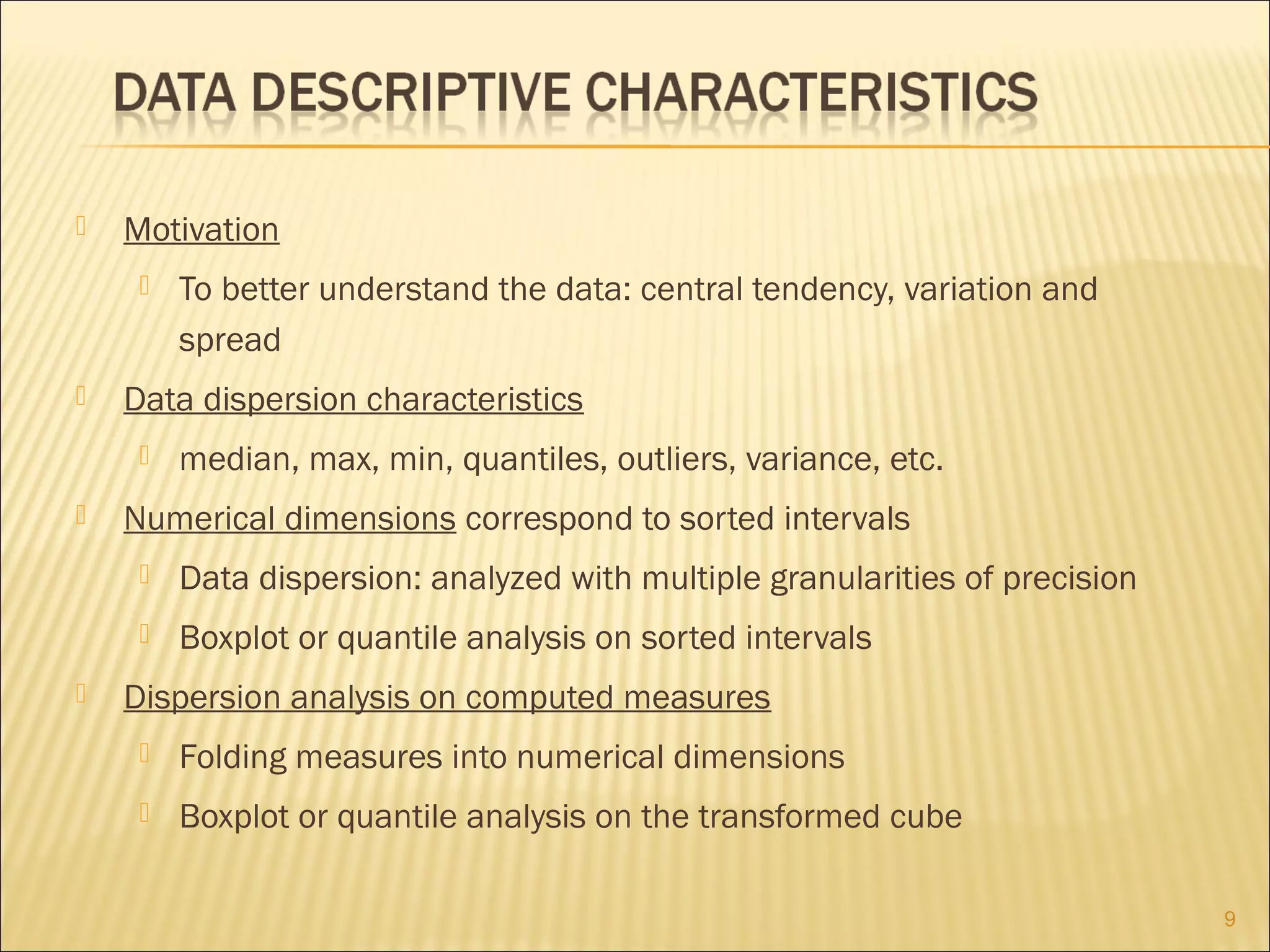 

Motivation




Data dispersion characteristics




To better understand the data: central tendency, variation and
spread
median, max, min, quantiles, outliers, variance, etc.

Numerical dimensions correspond to sorted intervals





Data dispersion: analyzed with multiple granularities of precision
Boxplot or quantile analysis on sorted intervals

Dispersion analysis on computed measures


Folding measures into numerical dimensions



Boxplot or quantile analysis on the transformed cube
9

 