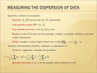 Quartiles, outliers and boxplots





Quartiles: Q1 (25th percentile), Q3 (75th percentile)



Inter-quartile range: IQR = Q3 – Q1



Five number summary: min, Q1, M, Q3, max



Boxplot: ends of the box are the quartiles, median is marked, whiskers, and plot
outlier individually



1
Outlier: usually, a value higher/lower than 1.5σx IQR∑ ( x − µ )
=

n

2

N

i =1

i

2

=

1
N

n

∑x
i =1

i

2

− µ2

Variance and standard deviation (sample: s, population: σ)





Variance: (algebraic, scalable computation)

1 n
1 n 2 1 n
2
s =
∑1 ( xi − x ) = n − 1 [∑1 xi − n (∑1 xi ) 2 ]
n − 1 i=
i=
i=
2



Standard deviation s (or σ) is the square root of variance s2 (or σ2)
10

 