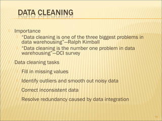 

Importance
 “Data cleaning is one of the three biggest problems in
data warehousing”—Ralph Kimball
 “Data cleaning is the number one problem in data
warehousing”—DCI survey



Data cleaning tasks


Fill in missing values



Identify outliers and smooth out noisy data



Correct inconsistent data



Resolve redundancy caused by data integration
14

 
