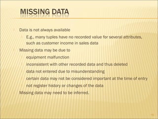 

Data is not always available




E.g., many tuples have no recorded value for several attributes,
such as customer income in sales data

Missing data may be due to



inconsistent with other recorded data and thus deleted



data not entered due to misunderstanding



certain data may not be considered important at the time of entry




equipment malfunction

not register history or changes of the data

Missing data may need to be inferred.

15

 