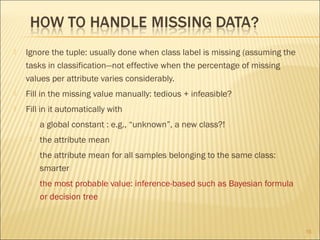 

Ignore the tuple: usually done when class label is missing (assuming the
tasks in classification—not effective when the percentage of missing
values per attribute varies considerably.



Fill in the missing value manually: tedious + infeasible?



Fill in it automatically with


a global constant : e.g., “unknown”, a new class?!



the attribute mean



the attribute mean for all samples belonging to the same class:
smarter



the most probable value: inference-based such as Bayesian formula
or decision tree

16

 