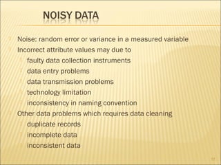 




Noise: random error or variance in a measured variable
Incorrect attribute values may due to
 faulty data collection instruments
 data entry problems
 data transmission problems
 technology limitation
 inconsistency in naming convention
Other data problems which requires data cleaning
 duplicate records
 incomplete data
 inconsistent data
17

 