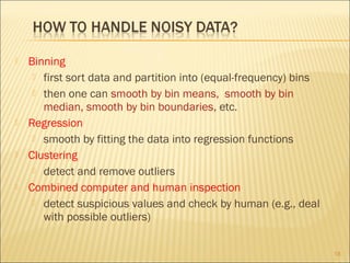 







Binning
 first sort data and partition into (equal-frequency) bins
 then one can smooth by bin means, smooth by bin
median, smooth by bin boundaries, etc.
Regression
 smooth by fitting the data into regression functions
Clustering
 detect and remove outliers
Combined computer and human inspection
 detect suspicious values and check by human (e.g., deal
with possible outliers)
18

 