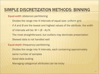 

Equal-width (distance) partitioning


Divides the range into N intervals of equal size: uniform grid



if A and B are the lowest and highest values of the attribute, the width
of intervals will be: W = (B –A)/N.





The most straightforward, but outliers may dominate presentation
Skewed data is not handled well

Equal-depth (frequency) partitioning


Divides the range into N intervals, each containing approximately
same number of samples



Good data scaling



Managing categorical attributes can be tricky
19

 