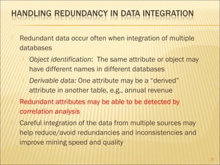 

Redundant data occur often when integration of multiple
databases


Object identification: The same attribute or object may
have different names in different databases



Derivable data: One attribute may be a “derived”
attribute in another table, e.g., annual revenue



Redundant attributes may be able to be detected by
correlation analysis



Careful integration of the data from multiple sources may
help reduce/avoid redundancies and inconsistencies and
improve mining speed and quality
25

 