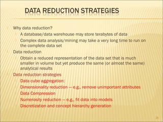 





Why data reduction?
 A database/data warehouse may store terabytes of data
 Complex data analysis/mining may take a very long time to run on
the complete data set
Data reduction
 Obtain a reduced representation of the data set that is much
smaller in volume but yet produce the same (or almost the same)
analytical results
Data reduction strategies
 Data cube aggregation:
 Dimensionality reduction — e.g., remove unimportant attributes
 Data Compression
 Numerosity reduction — e.g., fit data into models
 Discretization and concept hierarchy generation
28

 