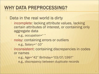 

Data in the real world is dirty


incomplete: lacking attribute values, lacking
certain attributes of interest, or containing only
aggregate data




noisy: containing errors or outliers




e.g., occupation=“ ”
e.g., Salary=“-10”

inconsistent: containing discrepancies in codes
or names



e.g., Age=“42” Birthday=“03/07/1997”
e.g., discrepancy between duplicate records
3

 