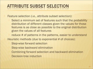 



Feature selection (i.e., attribute subset selection):
 Select a minimum set of features such that the probability
distribution of different classes given the values for those
features is as close as possible to the original distribution
given the values of all features
 reduce # of patterns in the patterns, easier to understand
Heuristic methods (due to exponential # of choices):
 Step-wise forward selection
 Step-wise backward elimination
 Combining forward selection and backward elimination
 Decision-tree induction

30

 
