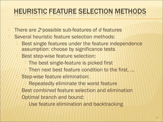 


There are 2d possible sub-features of d features
Several heuristic feature selection methods:
 Best single features under the feature independence
assumption: choose by significance tests
 Best step-wise feature selection:
 The best single-feature is picked first
 Then next best feature condition to the first, ...
 Step-wise feature elimination:
 Repeatedly eliminate the worst feature
 Best combined feature selection and elimination
 Optimal branch and bound:
 Use feature elimination and backtracking
31

 