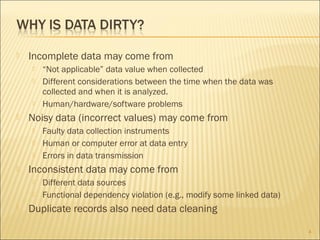 

Incomplete data may come from







Noisy data (incorrect values) may come from






Faulty data collection instruments
Human or computer error at data entry
Errors in data transmission

Inconsistent data may come from





“Not applicable” data value when collected
Different considerations between the time when the data was
collected and when it is analyzed.
Human/hardware/software problems

Different data sources
Functional dependency violation (e.g., modify some linked data)

Duplicate records also need data cleaning
4

 