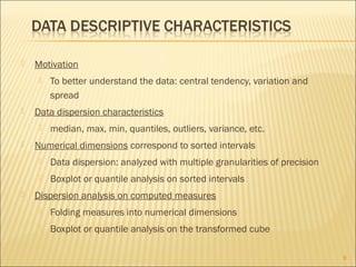 

Motivation




Data dispersion characteristics




To better understand the data: central tendency, variation and
spread
median, max, min, quantiles, outliers, variance, etc.

Numerical dimensions correspond to sorted intervals





Data dispersion: analyzed with multiple granularities of precision
Boxplot or quantile analysis on sorted intervals

Dispersion analysis on computed measures


Folding measures into numerical dimensions



Boxplot or quantile analysis on the transformed cube
9

 