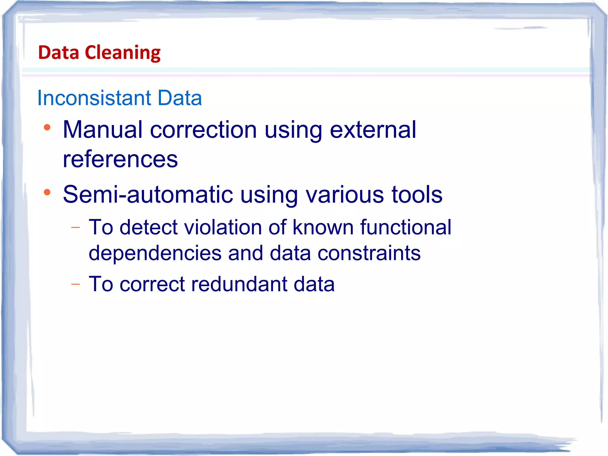 Data Cleaning
Inconsistant Data

Manual correction using external
references

Semi-automatic using various tools
− To detect violation of known functional
dependencies and data constraints
− To correct redundant data
 