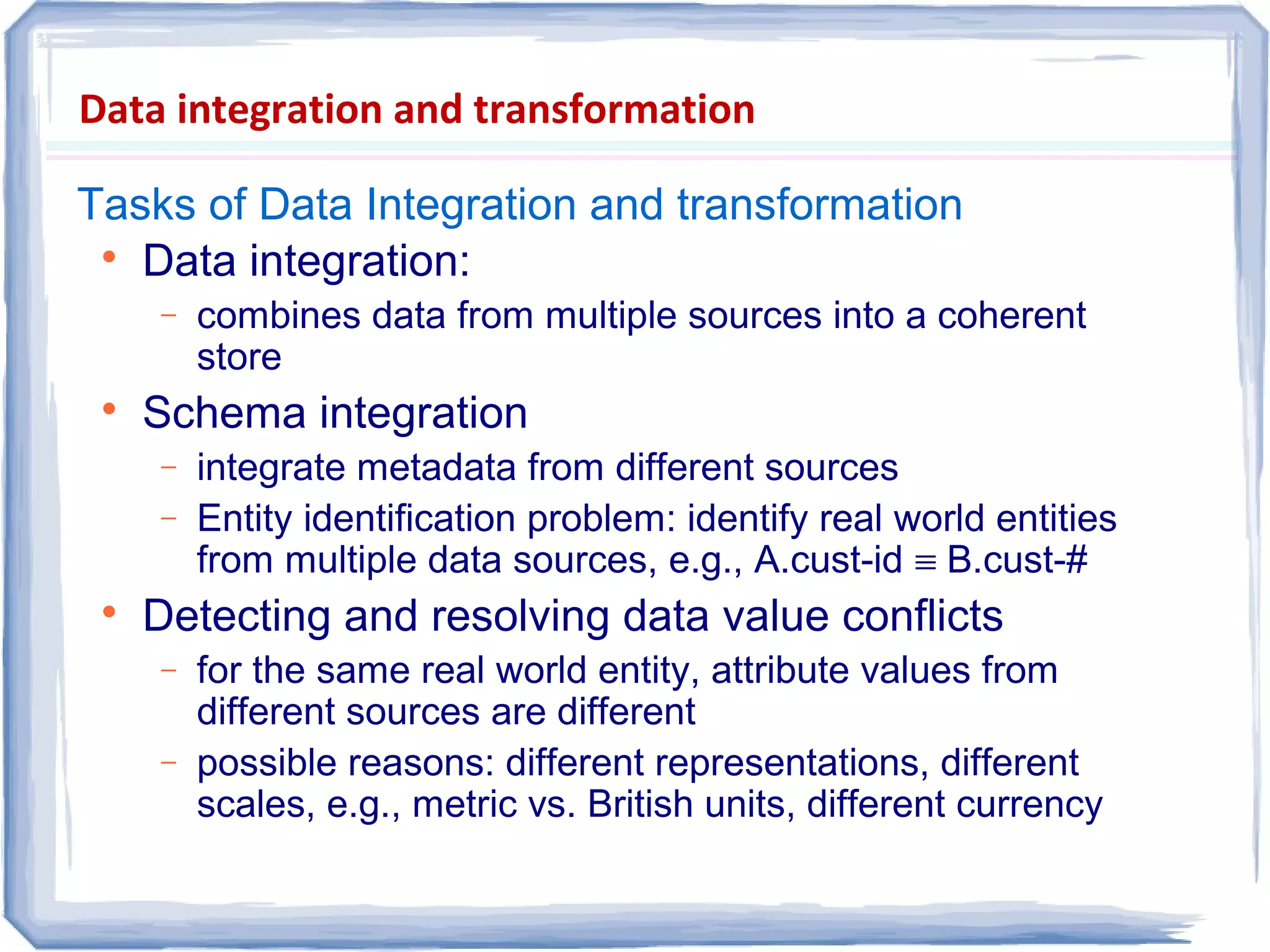 Data integration and transformation
Tasks of Data Integration and transformation

Data integration:
− combines data from multiple sources into a coherent
store

Schema integration
− integrate metadata from different sources
− Entity identification problem: identify real world entities
from multiple data sources, e.g., A.cust-id ≡ B.cust-#

Detecting and resolving data value conflicts
− for the same real world entity, attribute values from
different sources are different
− possible reasons: different representations, different
scales, e.g., metric vs. British units, different currency
 
