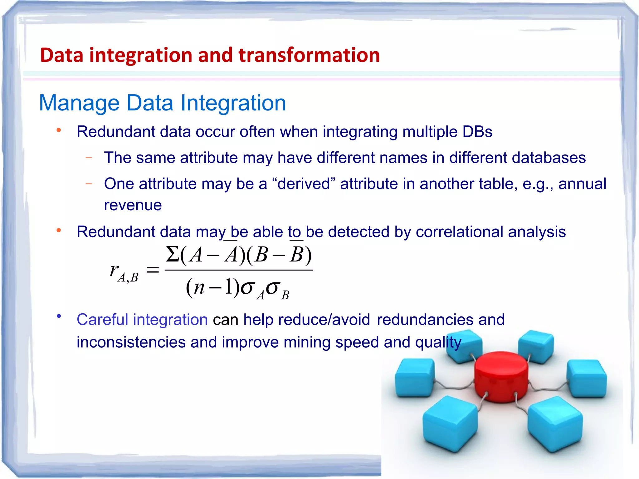 Manage Data Integration
Data integration and transformation

Redundant data occur often when integrating multiple DBs
− The same attribute may have different names in different databases
− One attribute may be a “derived” attribute in another table, e.g., annual
revenue

Redundant data may be able to be detected by correlational analysis
• Careful integration can help reduce/avoid redundancies and
inconsistencies and improve mining speed and quality
BA
BA
n
BBAA
r
σσ)1(
))((
,
−
−−Σ
=
 