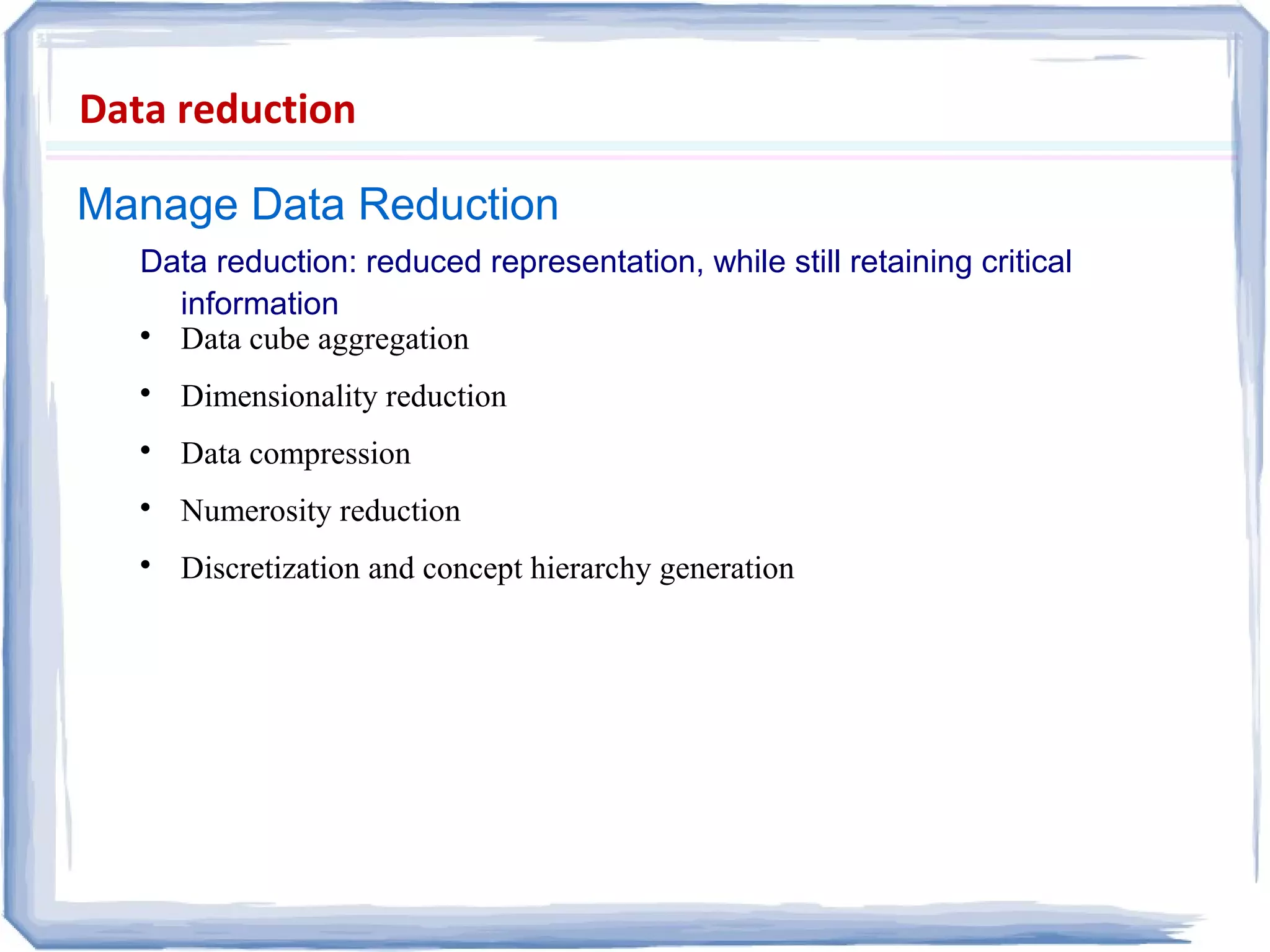 Manage Data Reduction
Data reduction
Data reduction: reduced representation, while still retaining critical
information

Data cube aggregation

Dimensionality reduction

Data compression

Numerosity reduction

Discretization and concept hierarchy generation
 