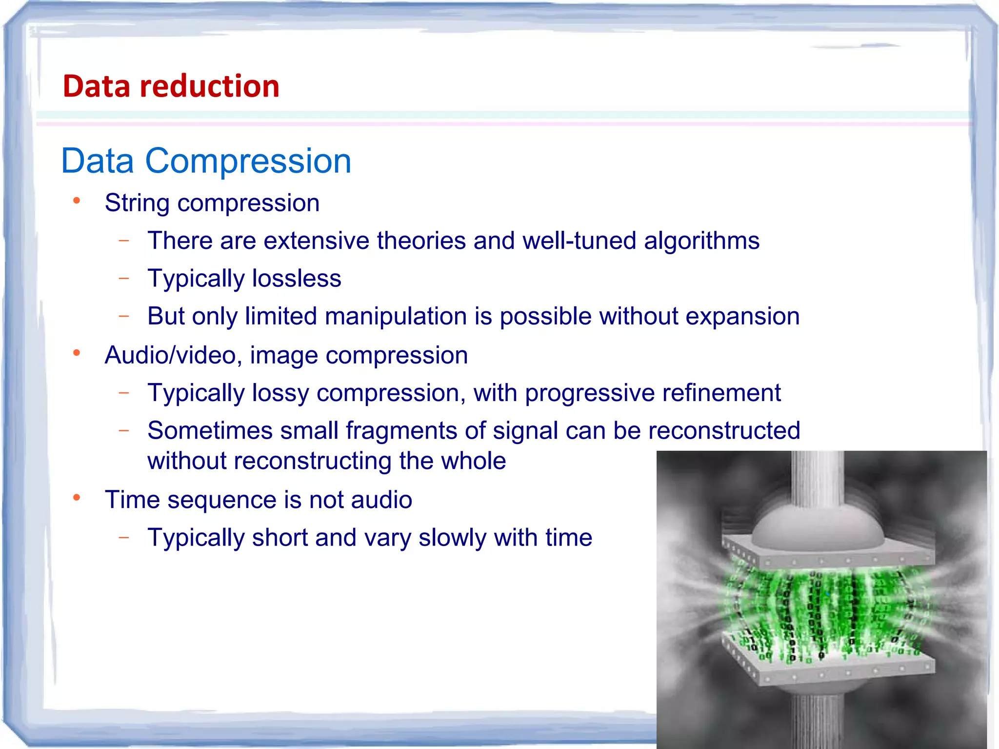 Data Compression
Data reduction

String compression
− There are extensive theories and well-tuned algorithms
− Typically lossless
− But only limited manipulation is possible without expansion

Audio/video, image compression
− Typically lossy compression, with progressive refinement
− Sometimes small fragments of signal can be reconstructed
without reconstructing the whole

Time sequence is not audio
− Typically short and vary slowly with time
``
 