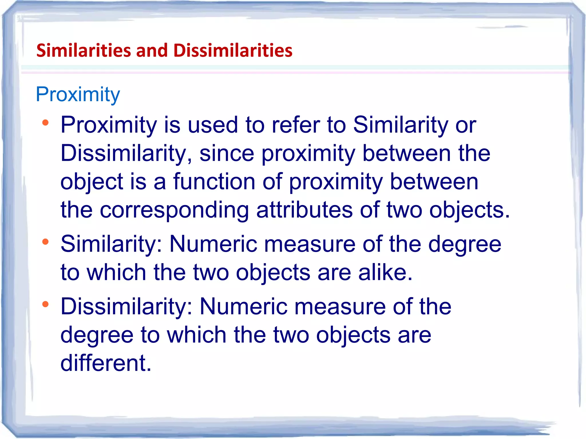 Similarities and Dissimilarities
Proximity

Proximity is used to refer to Similarity or
Dissimilarity, since proximity between the
object is a function of proximity between
the corresponding attributes of two objects.

Similarity: Numeric measure of the degree
to which the two objects are alike.

Dissimilarity: Numeric measure of the
degree to which the two objects are
different.
 