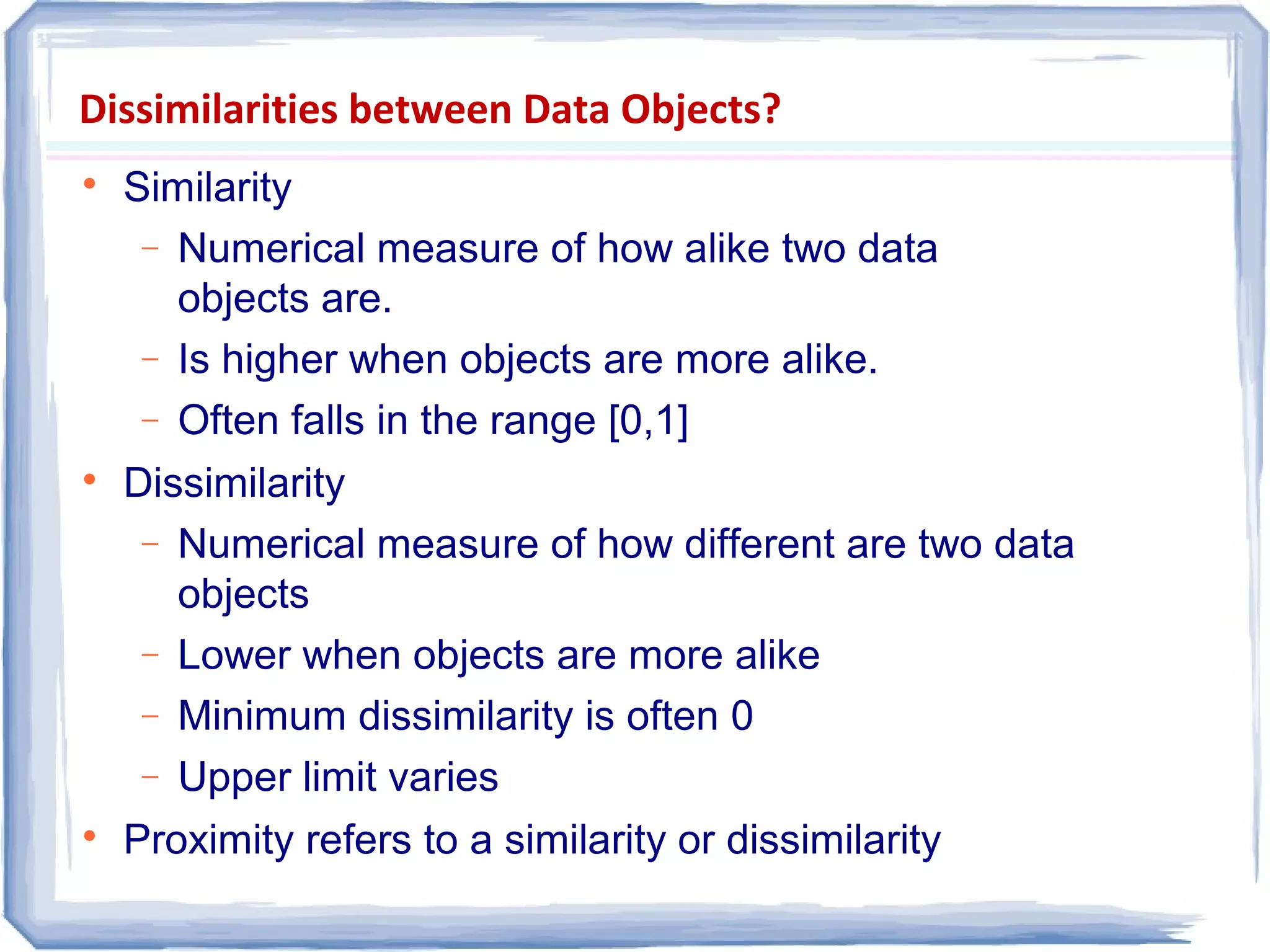 Dissimilarities between Data Objects?

Similarity
− Numerical measure of how alike two data
objects are.
− Is higher when objects are more alike.
− Often falls in the range [0,1]

Dissimilarity
− Numerical measure of how different are two data
objects
− Lower when objects are more alike
− Minimum dissimilarity is often 0
− Upper limit varies

Proximity refers to a similarity or dissimilarity
 