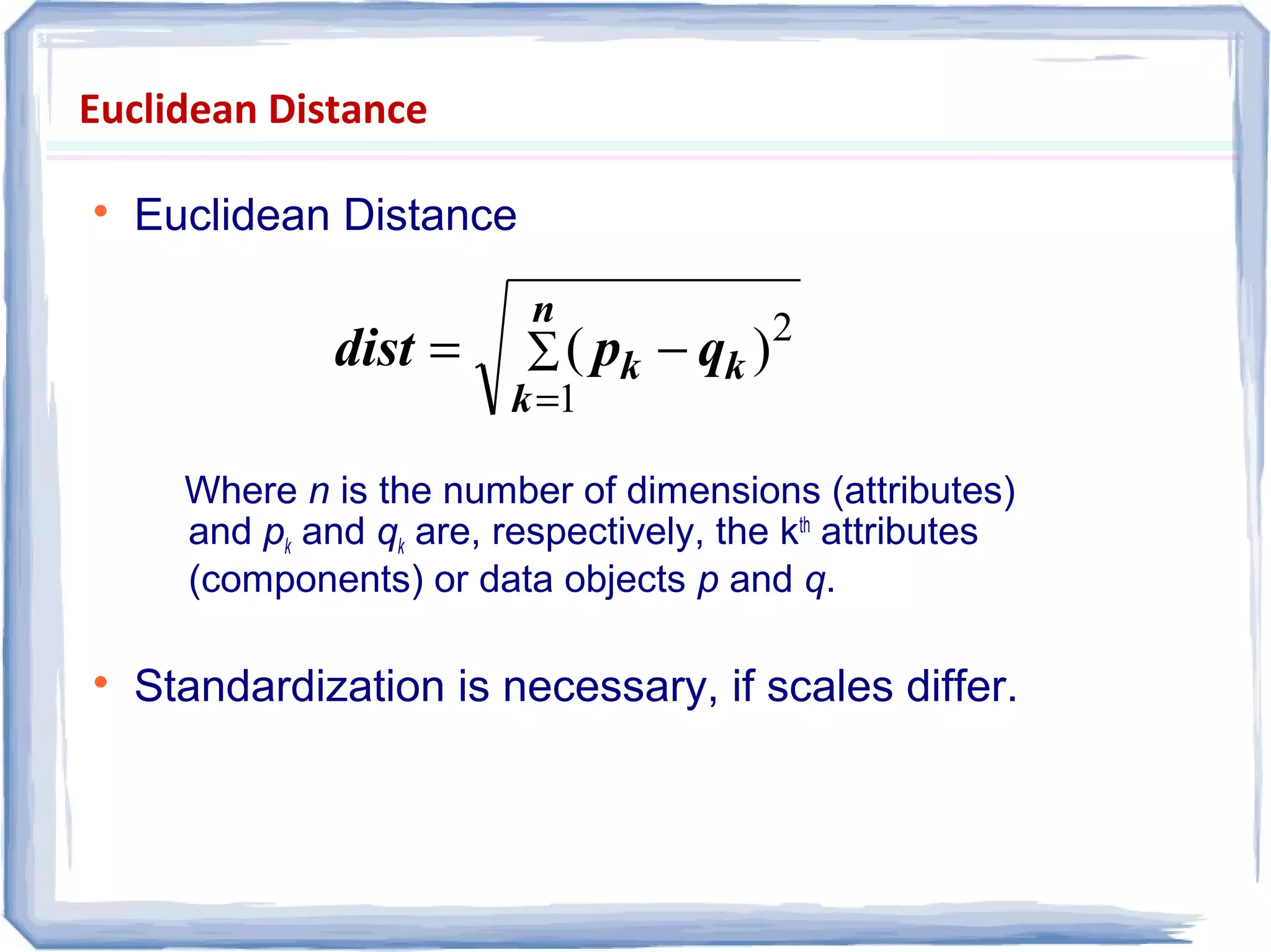 Euclidean Distance

Euclidean Distance
Where n is the number of dimensions (attributes)
and pk and qk are, respectively, the kth
attributes
(components) or data objects p and q.

Standardization is necessary, if scales differ.
∑
=
−=
n
k
kk qpdist
1
2
)(
 