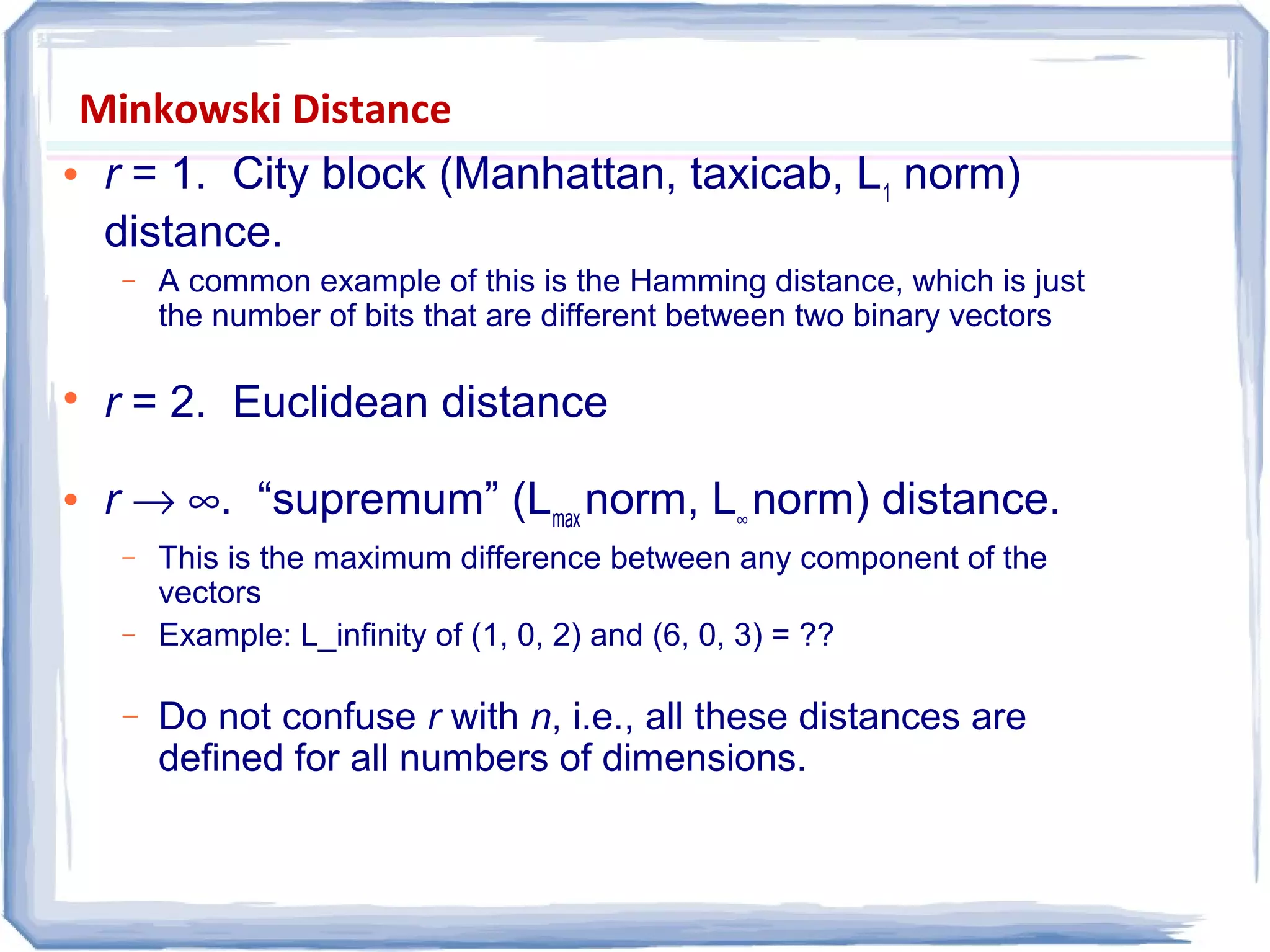 Minkowski Distance
 r = 1. City block (Manhattan, taxicab, L1
norm)
distance.
− A common example of this is the Hamming distance, which is just
the number of bits that are different between two binary vectors

r = 2. Euclidean distance
 r → ∞. “supremum” (Lmax
norm, L∞
norm) distance.
− This is the maximum difference between any component of the
vectors
− Example: L_infinity of (1, 0, 2) and (6, 0, 3) = ??
− Do not confuse r with n, i.e., all these distances are
defined for all numbers of dimensions.
 