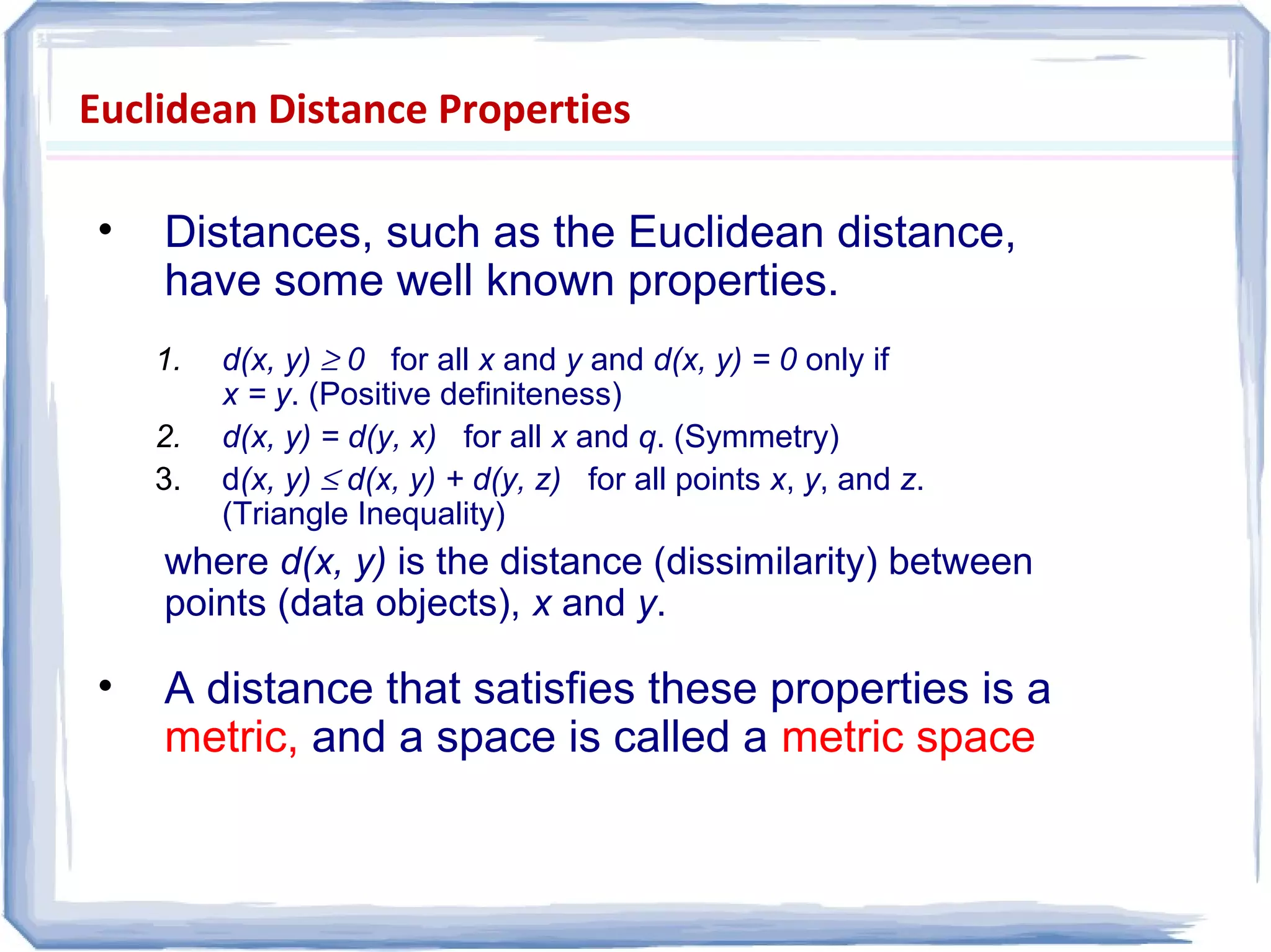 Euclidean Distance Properties
• Distances, such as the Euclidean distance,
have some well known properties.
1. d(x, y) ≥ 0 for all x and y and d(x, y) = 0 only if
x = y. (Positive definiteness)
2. d(x, y) = d(y, x) for all x and q. (Symmetry)
3. d(x, y) ≤ d(x, y) + d(y, z) for all points x, y, and z.
(Triangle Inequality)
where d(x, y) is the distance (dissimilarity) between
points (data objects), x and y.
• A distance that satisfies these properties is a
metric, and a space is called a metric space
 