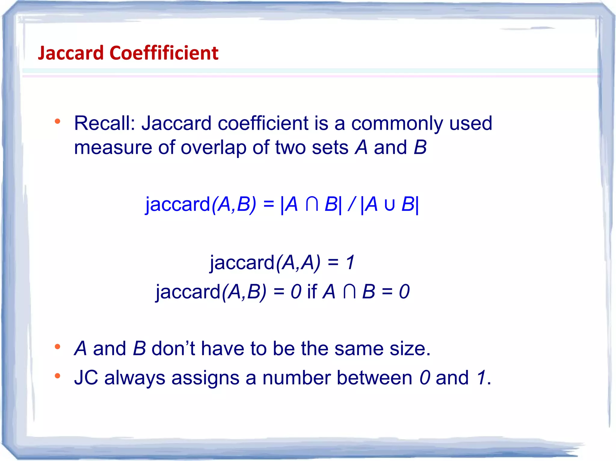 Jaccard Coeffificient

Recall: Jaccard coefficient is a commonly used
measure of overlap of two sets A and B
jaccard(A,B) = |A ∩ B| / |A ∪ B|
jaccard(A,A) = 1
jaccard(A,B) = 0 if A ∩ B = 0

A and B don’t have to be the same size.

JC always assigns a number between 0 and 1.
 