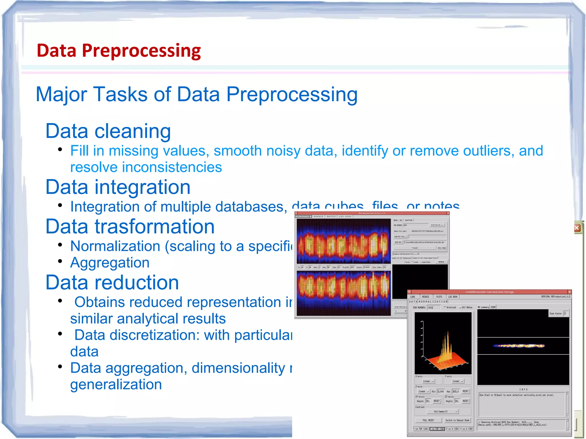 Data Preprocessing
Major Tasks of Data Preprocessing
Data cleaning

Fill in missing values, smooth noisy data, identify or remove outliers, and
resolve inconsistencies
Data integration

Integration of multiple databases, data cubes, files, or notes
Data trasformation

Normalization (scaling to a specific range)

Aggregation
Data reduction

Obtains reduced representation in volume but produces the same or
similar analytical results

Data discretization: with particular importance, especially for numerical
data

Data aggregation, dimensionality reduction, data compression,
generalization
 