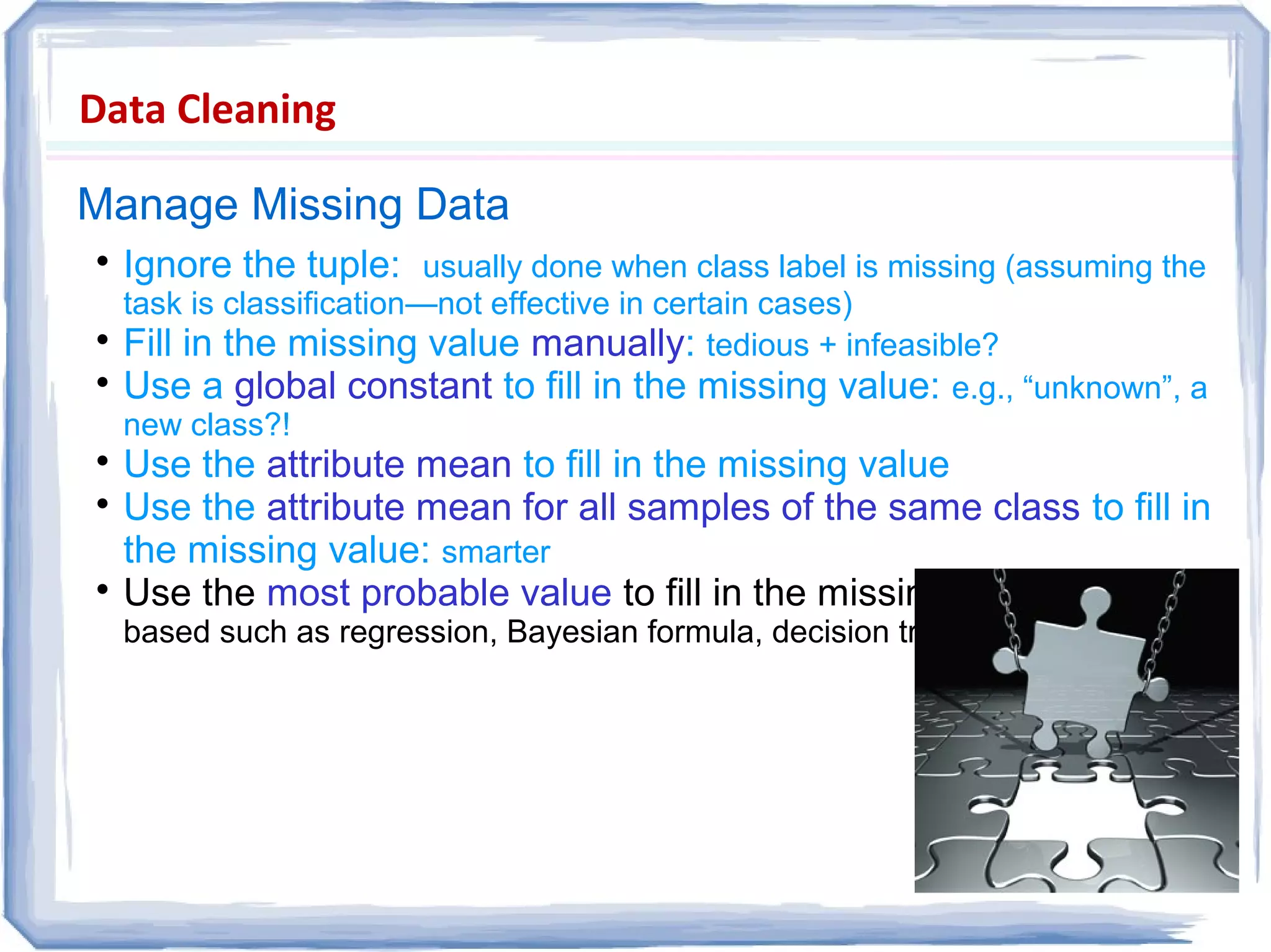 Data Cleaning
Manage Missing Data

Ignore the tuple: usually done when class label is missing (assuming the
task is classification—not effective in certain cases)

Fill in the missing value manually: tedious + infeasible?

Use a global constant to fill in the missing value: e.g., “unknown”, a
new class?!

Use the attribute mean to fill in the missing value

Use the attribute mean for all samples of the same class to fill in
the missing value: smarter

Use the most probable value to fill in the missing value: inference-
based such as regression, Bayesian formula, decision tree
 