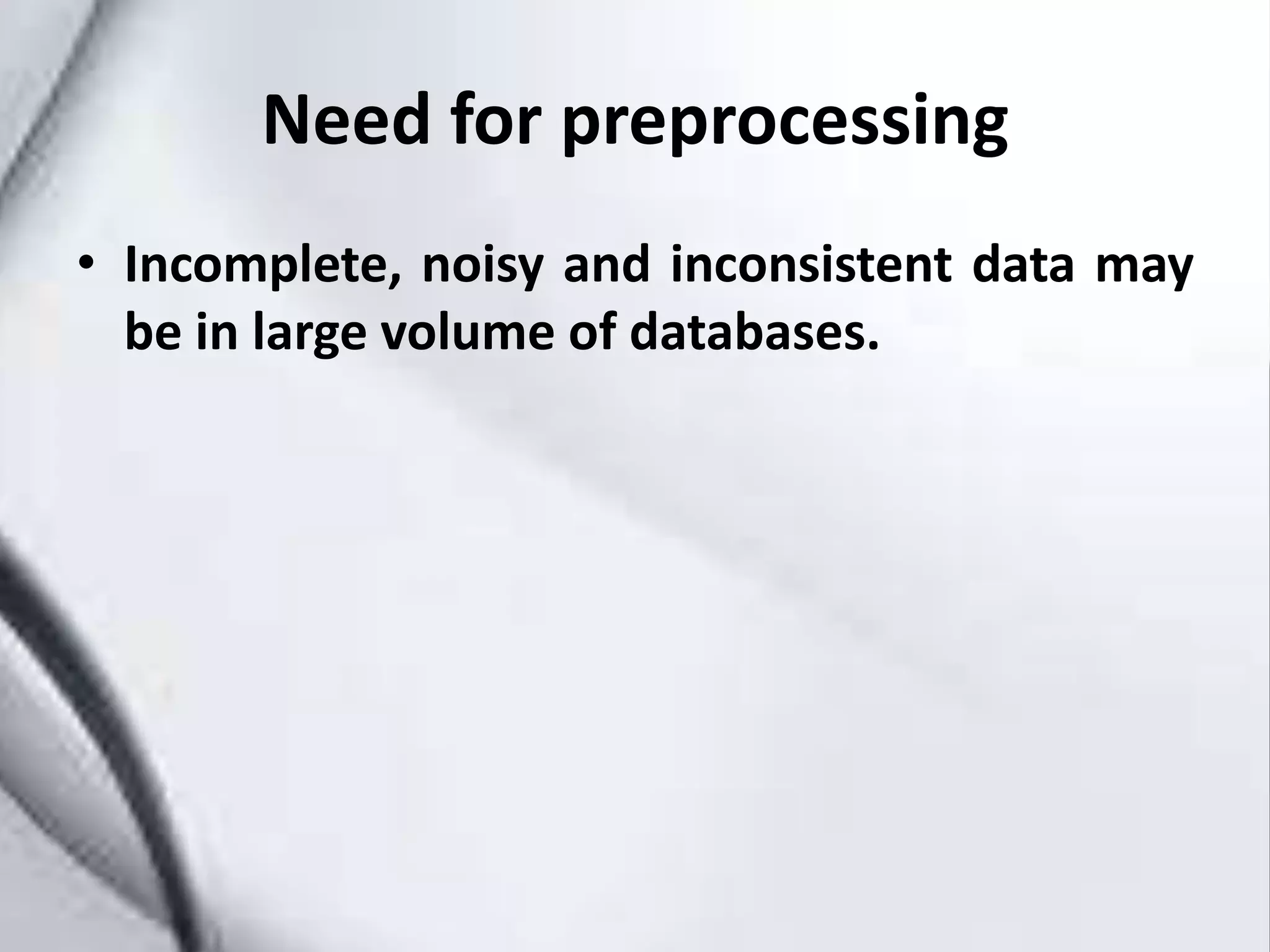 Need for preprocessing
• Incomplete, noisy and inconsistent data may
be in large volume of databases.