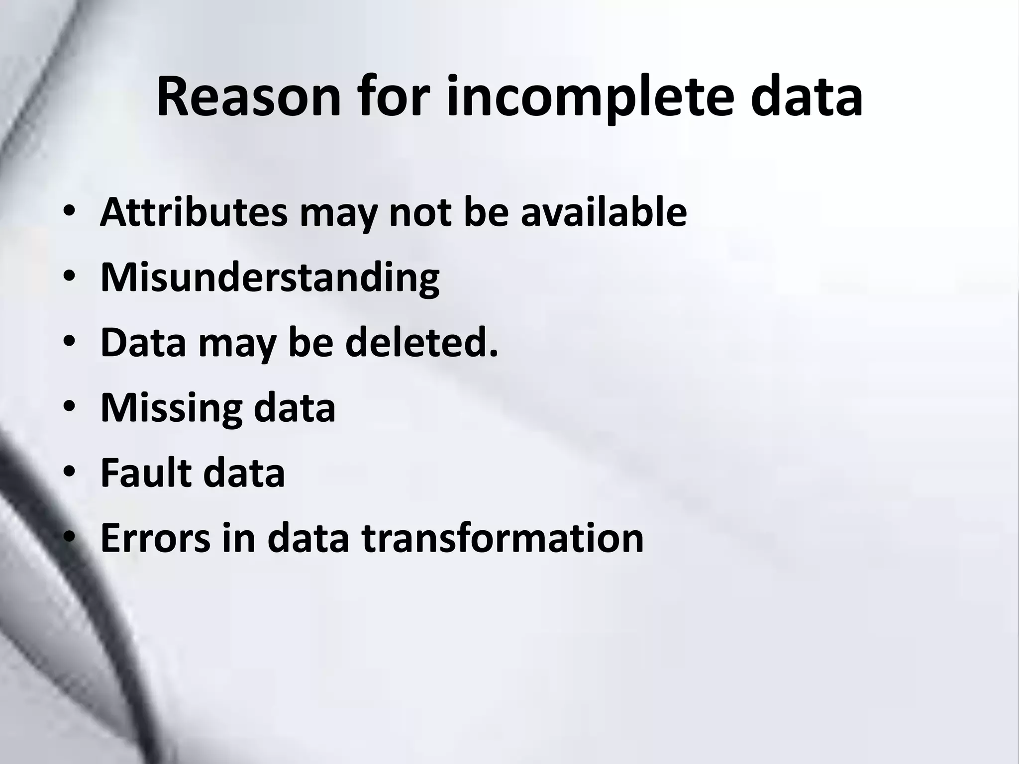 Reason for incomplete data
• Attributes may not be available
• Misunderstanding
• Data may be deleted.
• Missing data
• Fault data
• Errors in data transformation
