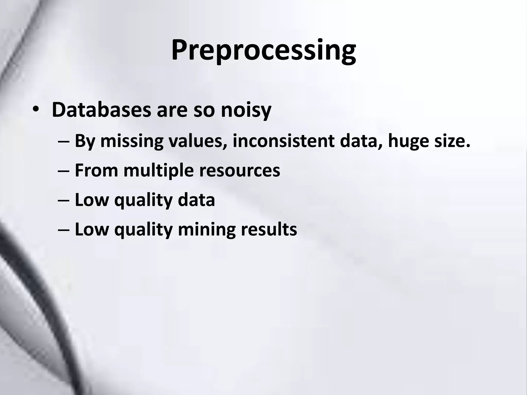 Preprocessing
• Databases are so noisy
– By missing values, inconsistent data, huge size.
– From multiple resources
– Low quality data
– Low quality mining results