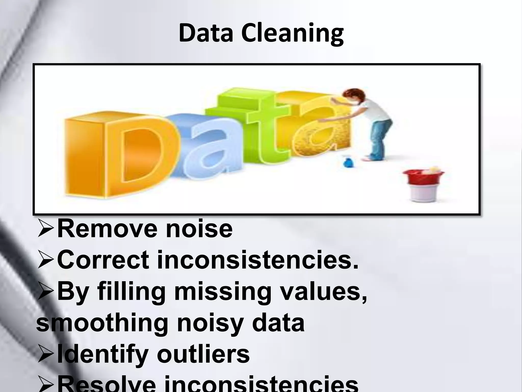 Data Cleaning
Remove noise
Correct inconsistencies.
By filling missing values,
smoothing noisy data
Identify outliers