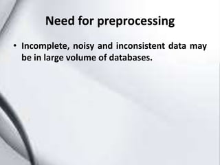 Need for preprocessing
• Incomplete, noisy and inconsistent data may
be in large volume of databases.
 