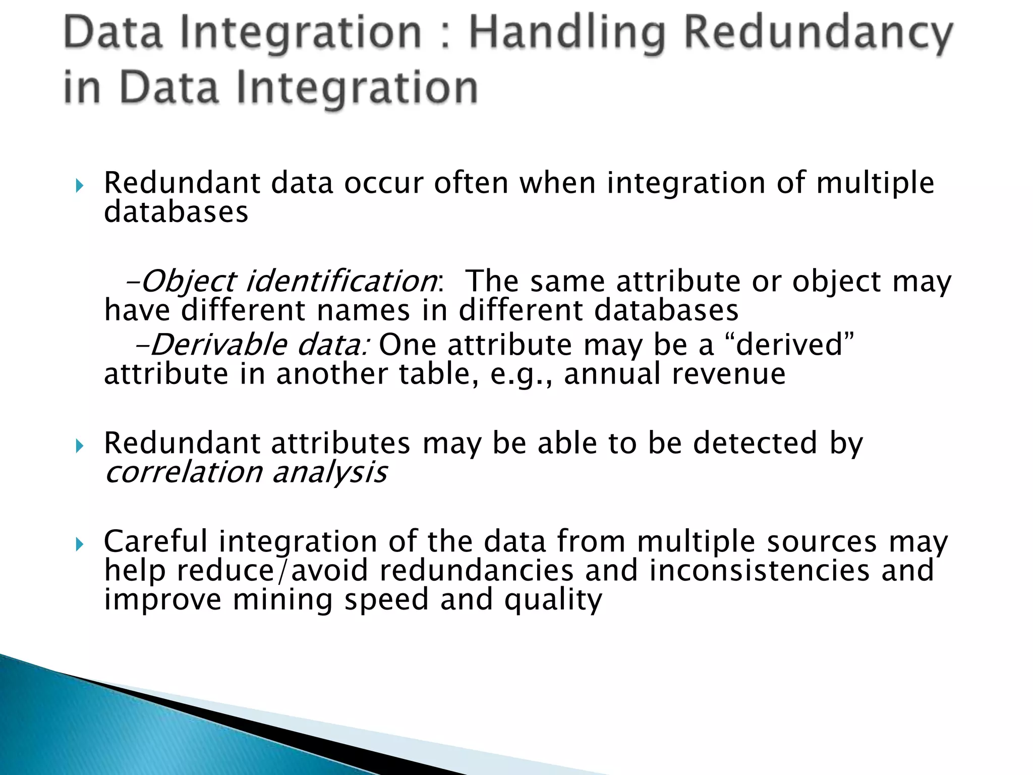 

Redundant data occur often when integration of multiple
databases

-Object identification: The same attribute or object may

have different names in different databases
-Derivable data: One attribute may be a “derived”
attribute in another table, e.g., annual revenue




Redundant attributes may be able to be detected by

correlation analysis

Careful integration of the data from multiple sources may
help reduce/avoid redundancies and inconsistencies and
improve mining speed and quality

 