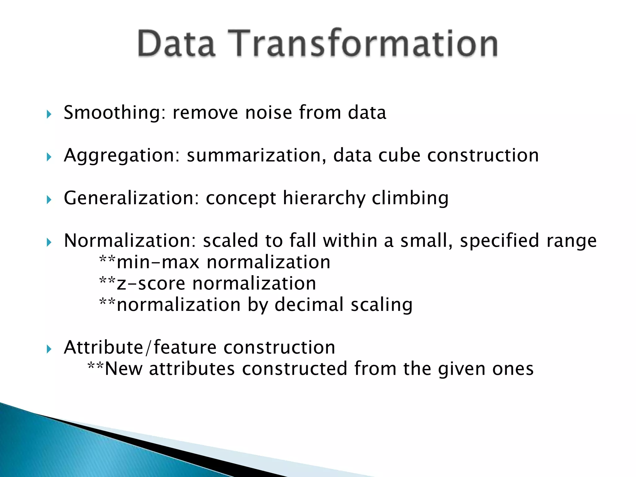 

Smoothing: remove noise from data



Aggregation: summarization, data cube construction



Generalization: concept hierarchy climbing





Normalization: scaled to fall within a small, specified range
**min-max normalization
**z-score normalization
**normalization by decimal scaling
Attribute/feature construction
**New attributes constructed from the given ones

 