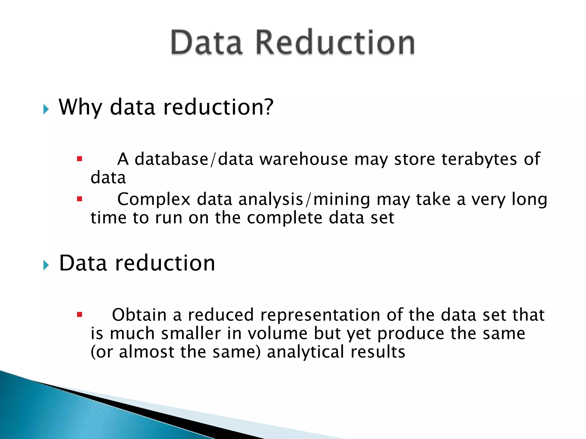 

Why data reduction?
A database/data warehouse may store terabytes of
data

Complex data analysis/mining may take a very long
time to run on the complete data set




Data reduction


Obtain a reduced representation of the data set that
is much smaller in volume but yet produce the same
(or almost the same) analytical results

 