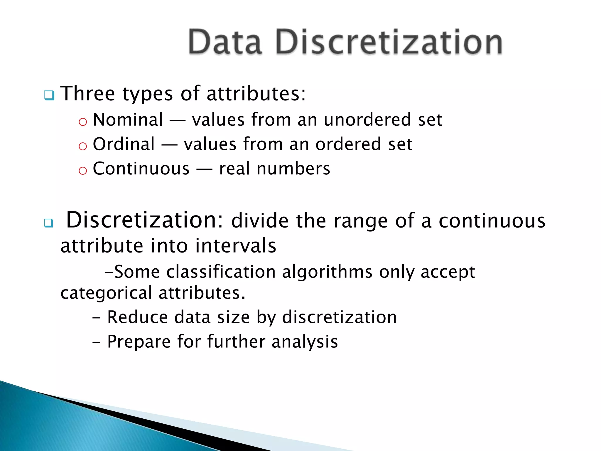 

Three types of attributes:
o Nominal — values from an unordered set
o Ordinal — values from an ordered set
o Continuous — real numbers



Discretization: divide the range of a continuous

attribute into intervals

-Some classification algorithms only accept
categorical attributes.
- Reduce data size by discretization
- Prepare for further analysis

 