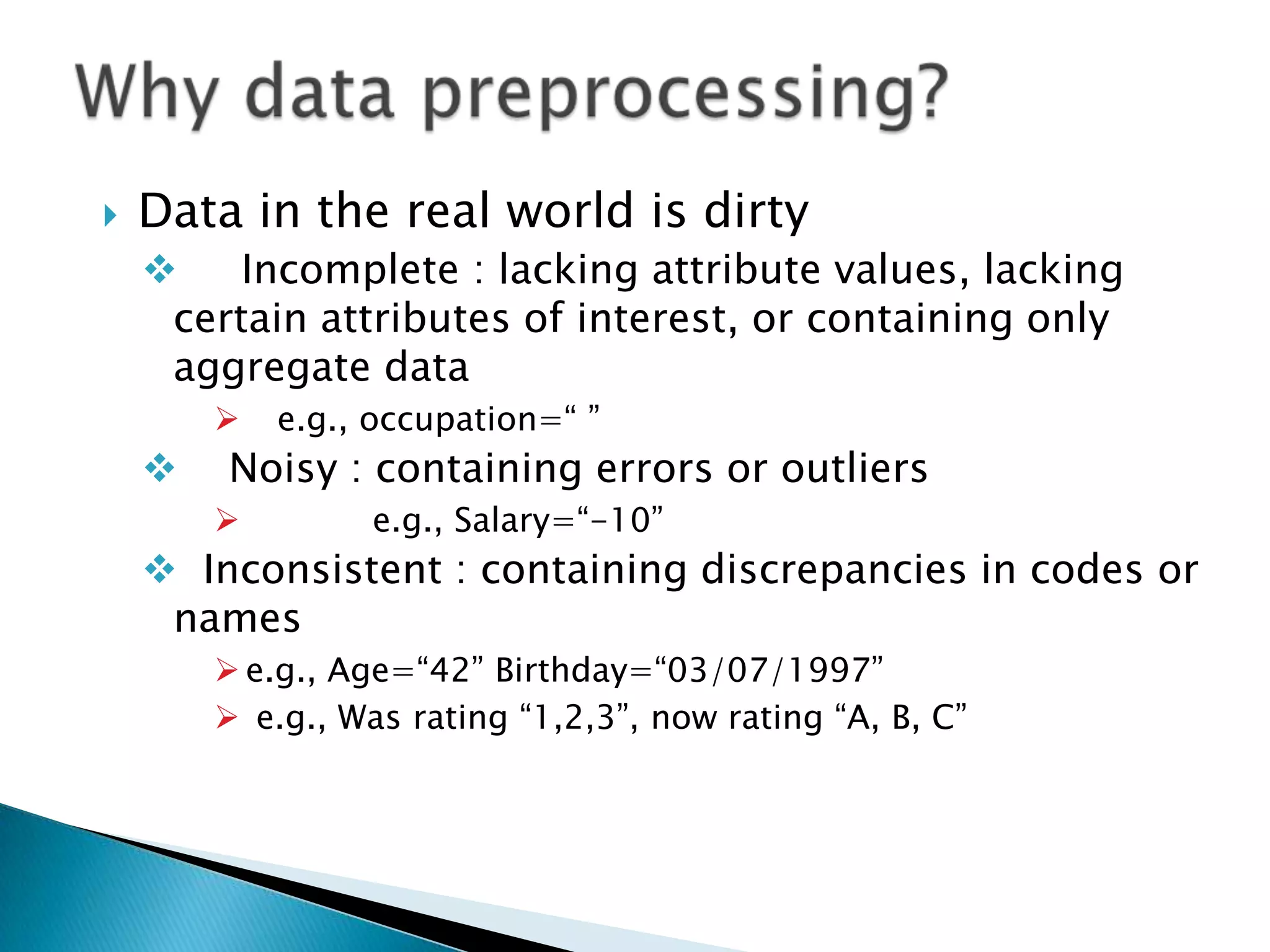 

Data in the real world is dirty

Incomplete : lacking attribute values, lacking
certain attributes of interest, or containing only
aggregate data




e.g., occupation=“ ”

Noisy : containing errors or outliers


e.g., Salary=“-10”

 Inconsistent : containing discrepancies in codes or
names
 e.g., Age=“42” Birthday=“03/07/1997”
 e.g., Was rating “1,2,3”, now rating “A, B, C”

 