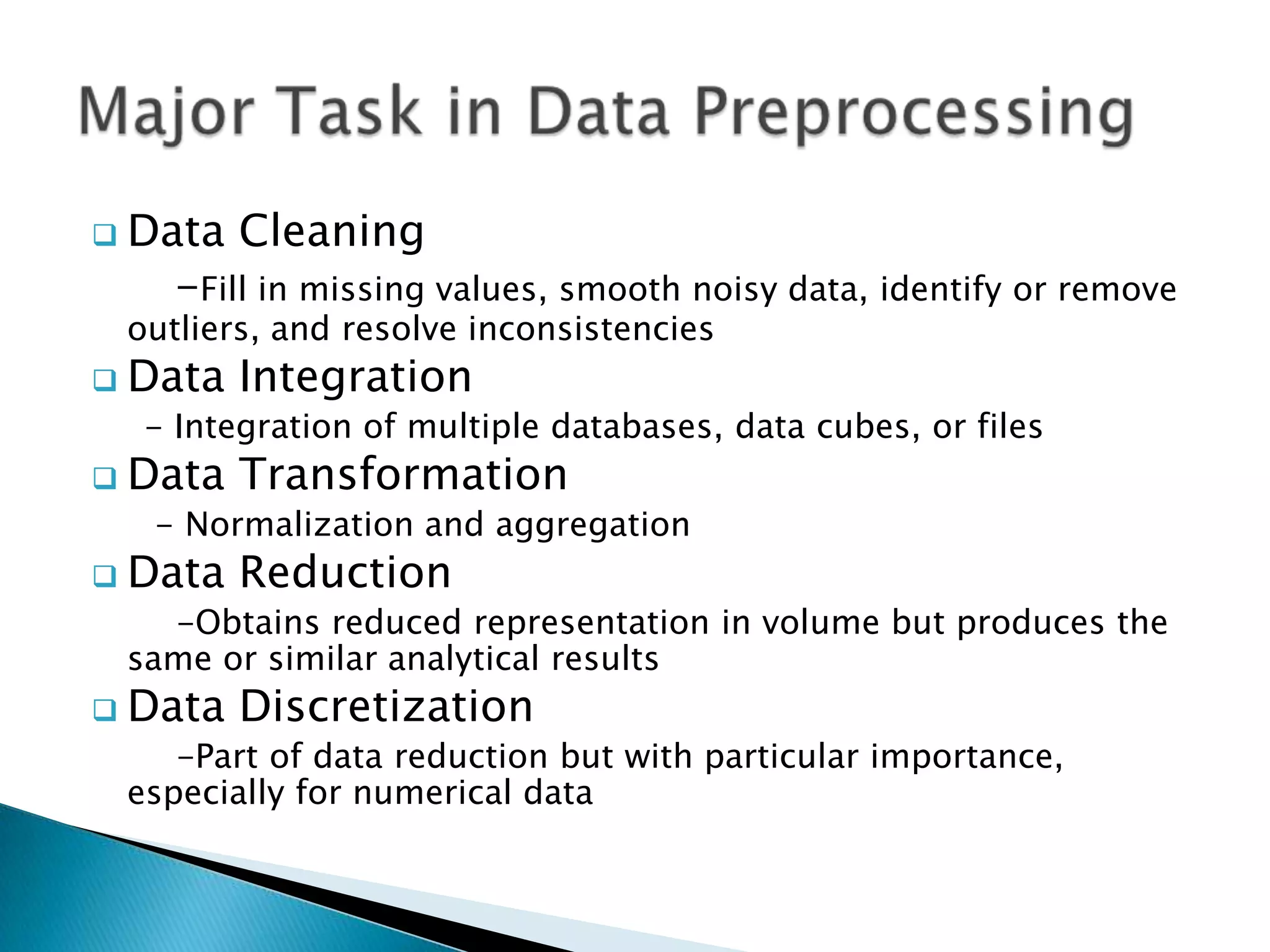  Data

Cleaning

-Fill in missing values, smooth noisy data, identify or remove

outliers, and resolve inconsistencies

 Data

Integration

- Integration of multiple databases, data cubes, or files

 Data

Transformation

- Normalization and aggregation

 Data

Reduction

-Obtains reduced representation in volume but produces the
same or similar analytical results

 Data

Discretization

-Part of data reduction but with particular importance,
especially for numerical data

 