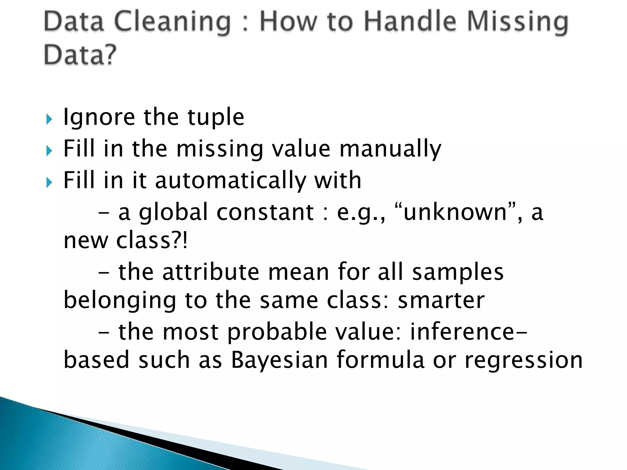 



Ignore the tuple
Fill in the missing value manually
Fill in it automatically with
- a global constant : e.g., “unknown”, a
new class?!
- the attribute mean for all samples
belonging to the same class: smarter
- the most probable value: inferencebased such as Bayesian formula or regression

 