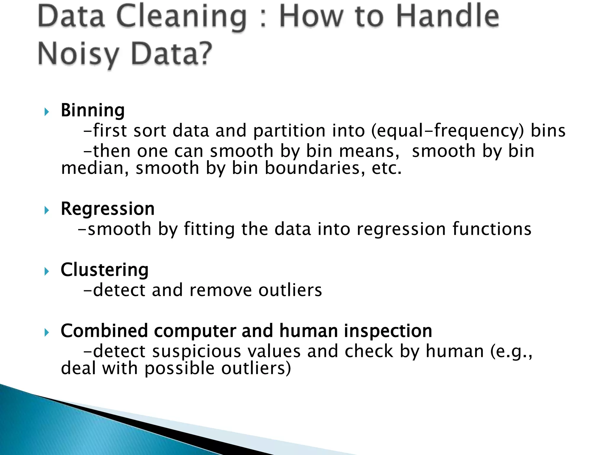 







Binning
-first sort data and partition into (equal-frequency) bins
-then one can smooth by bin means, smooth by bin
median, smooth by bin boundaries, etc.
Regression
-smooth by fitting the data into regression functions
Clustering
-detect and remove outliers
Combined computer and human inspection
-detect suspicious values and check by human (e.g.,
deal with possible outliers)

 