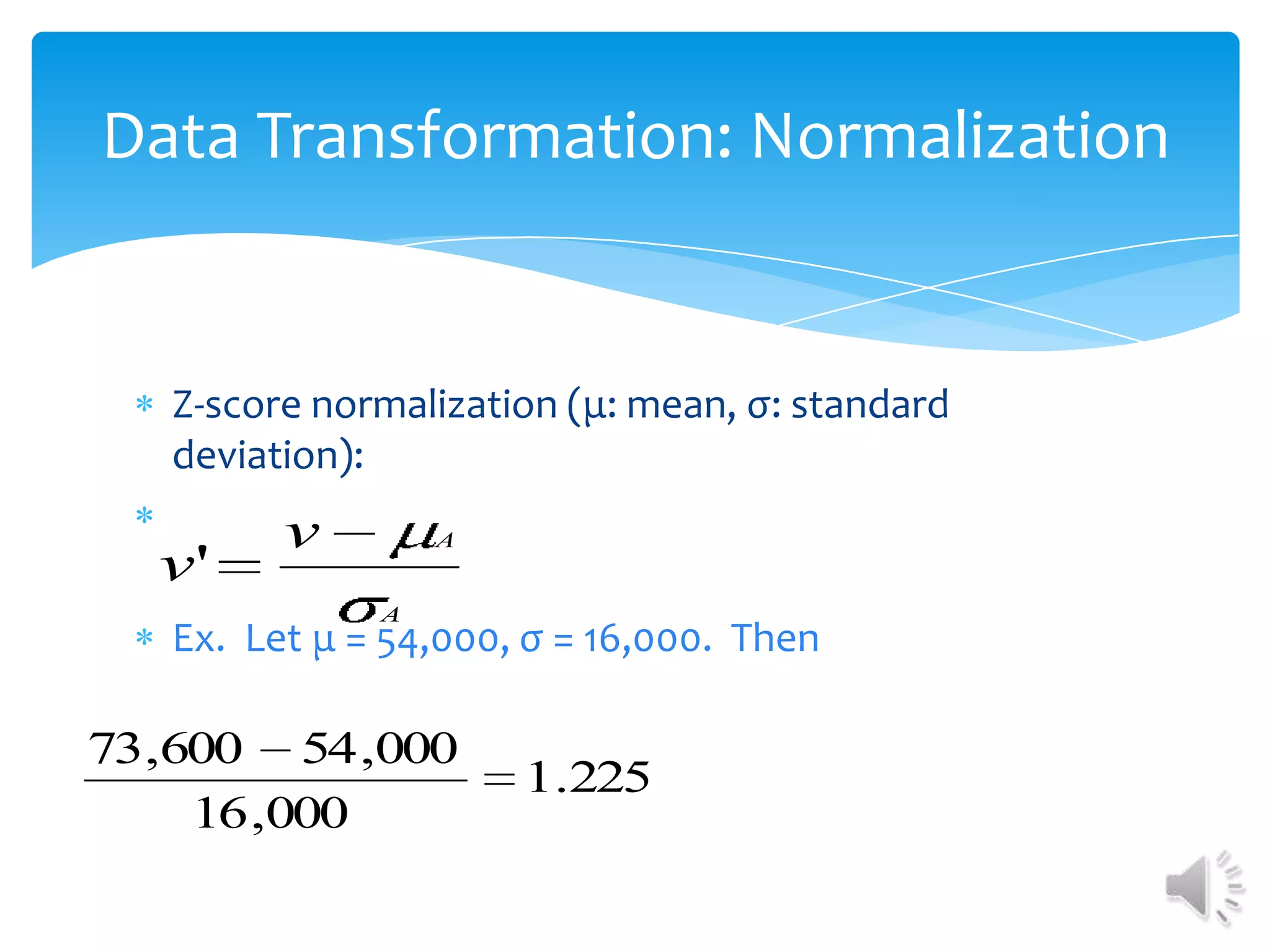 Data Transformation: Normalization

Z-score normalization (μ: mean, σ: standard
deviation):

v'

v

A
A

Ex. Let μ = 54,000, σ = 16,000. Then

73,600 54 ,000
16 ,000

1.225

 