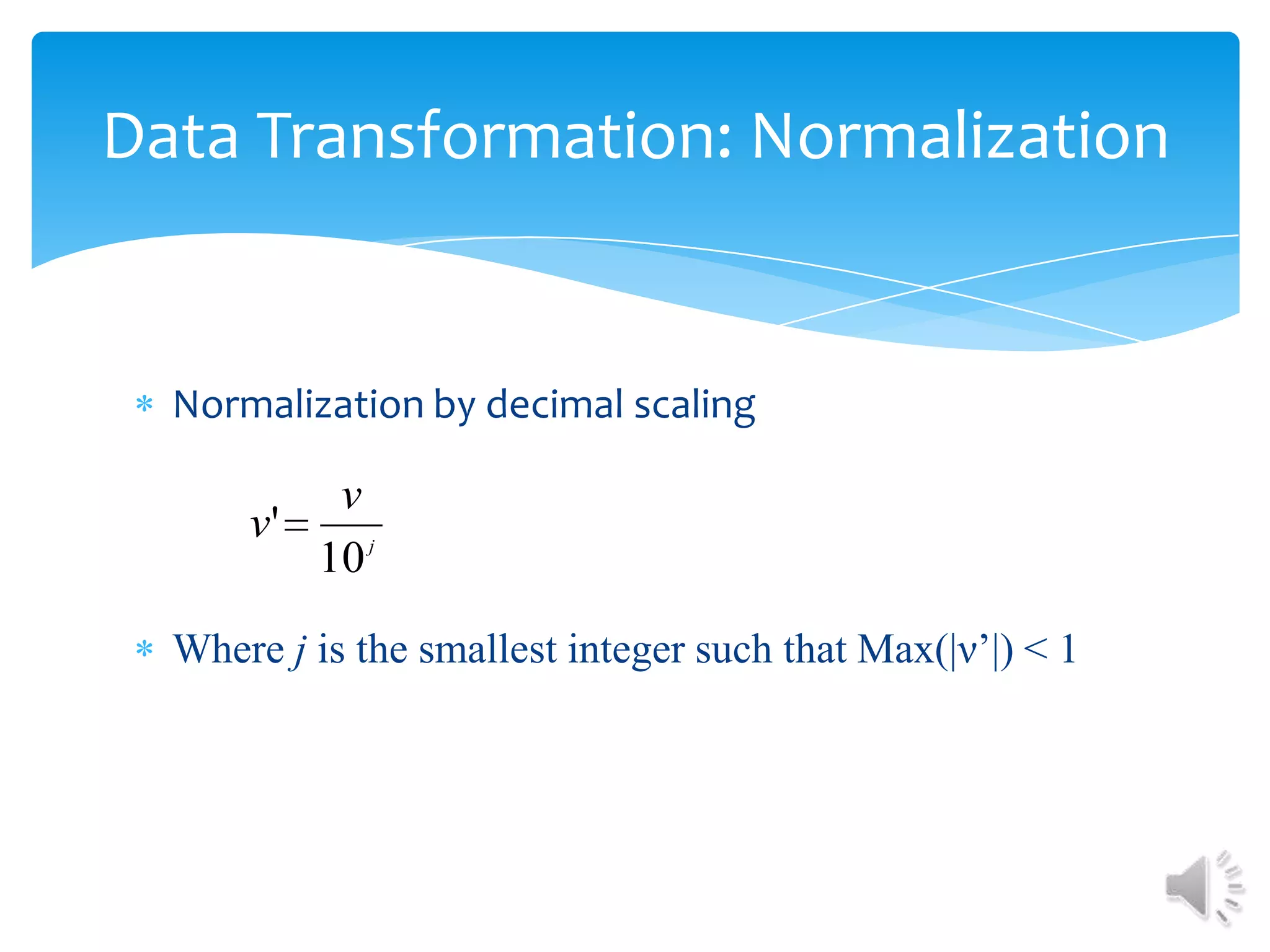 Data Transformation: Normalization

Normalization by decimal scaling

v
v'
10 j
Where j is the smallest integer such that Max(|ν’|) < 1

 