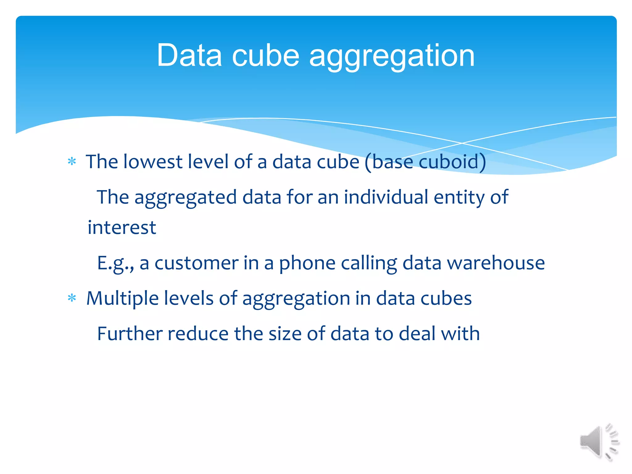 Data cube aggregation

The lowest level of a data cube (base cuboid)
The aggregated data for an individual entity of
interest
E.g., a customer in a phone calling data warehouse
Multiple levels of aggregation in data cubes
Further reduce the size of data to deal with

 