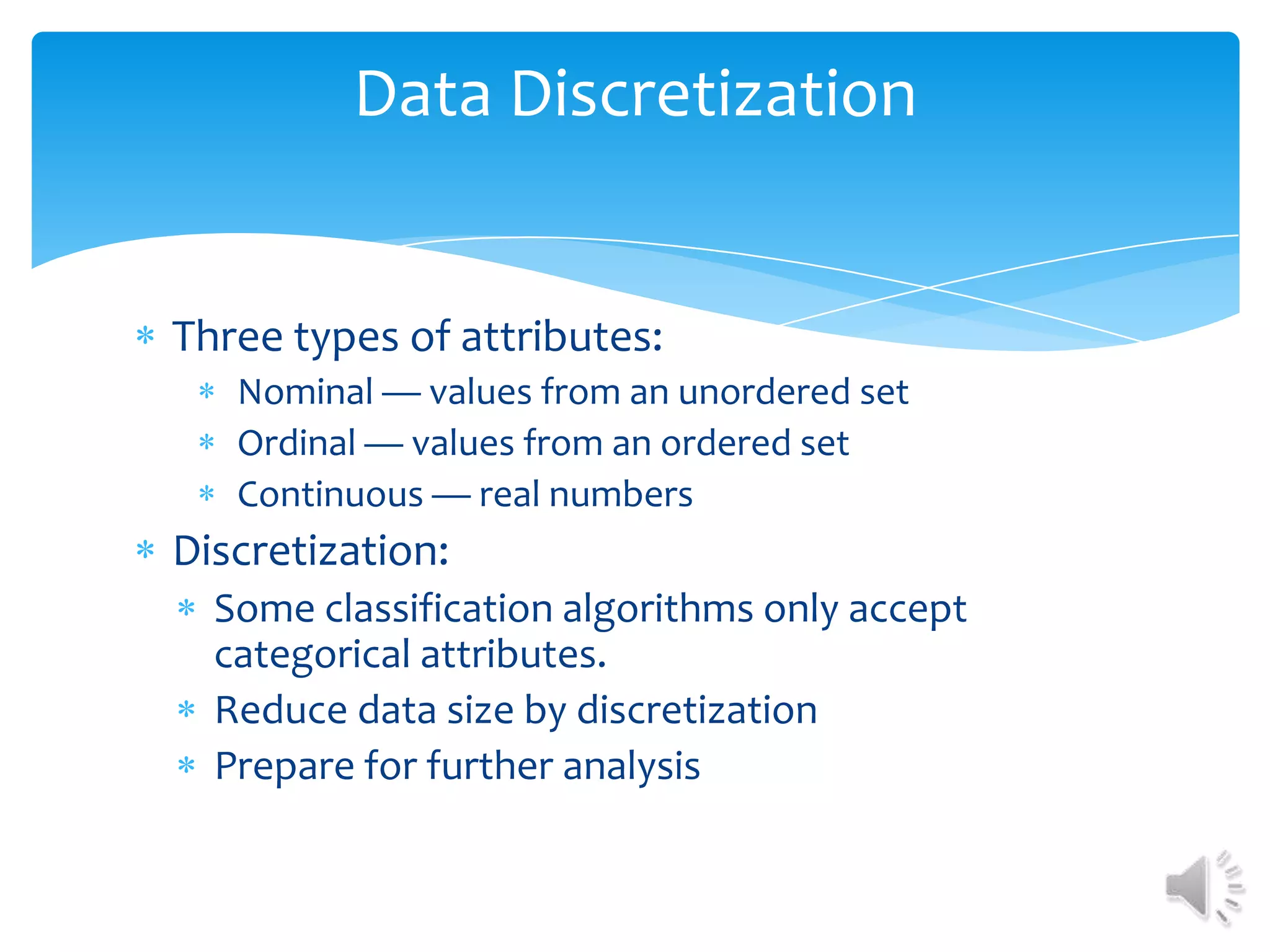 Data Discretization

Three types of attributes:
Nominal — values from an unordered set
Ordinal — values from an ordered set
Continuous — real numbers

Discretization:
Some classification algorithms only accept
categorical attributes.
Reduce data size by discretization
Prepare for further analysis

 